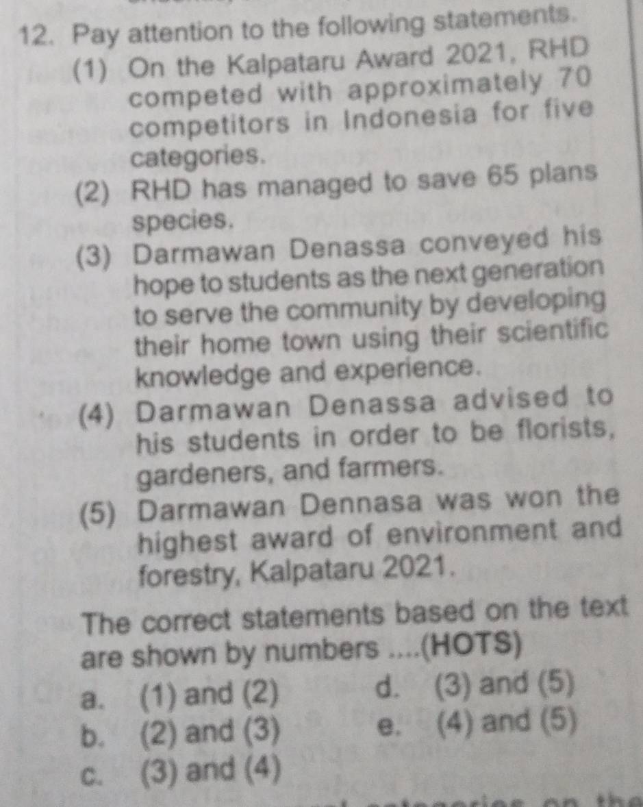 Pay attention to the following statements.
(1) On the Kalpataru Award 2021, RHD
competed with approximately 70
competitors in Indonesia for five
categories.
(2) RHD has managed to save 65 plans
species.
(3) Darmawan Denassa conveyed his
hope to students as the next generation
to serve the community by developing
their home town using their scientific
knowledge and experience.
(4) Darmawan Denassa advised to
his students in order to be florists,
gardeners, and farmers.
(5) Darmawan Dennasa was won the
highest award of environment and
forestry, Kalpataru 2021.
The correct statements based on the text
are shown by numbers ....(HOTS)
a. (1) and (2) d. (3) and (5)
b. (2) and (3) e. (4) and (5)
c. (3) and (4)