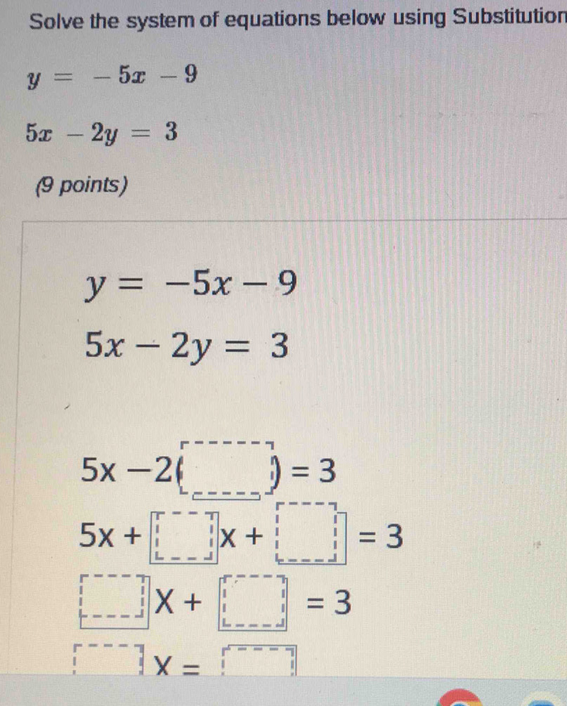 Solve the system of equations below using Substitution
y=-5x-9
5x-2y=3
(9 points)
y=-5x-9
5x-2y=3
5x-2(□ )=3
5x+□ =3
□ X+□ =3
□ x=□