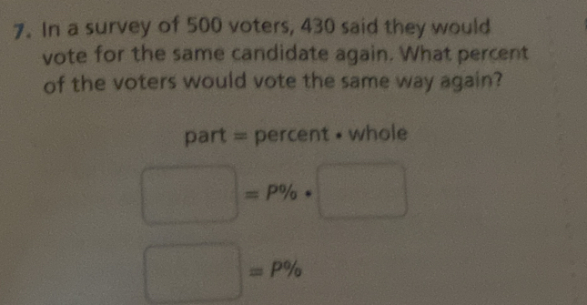 In a survey of 500 voters, 430 said they would 
vote for the same candidate again. What percent 
of the voters would vote the same way again? 
part = percent • whole
□ =P% · PMN|= □ /□  
□ =P%