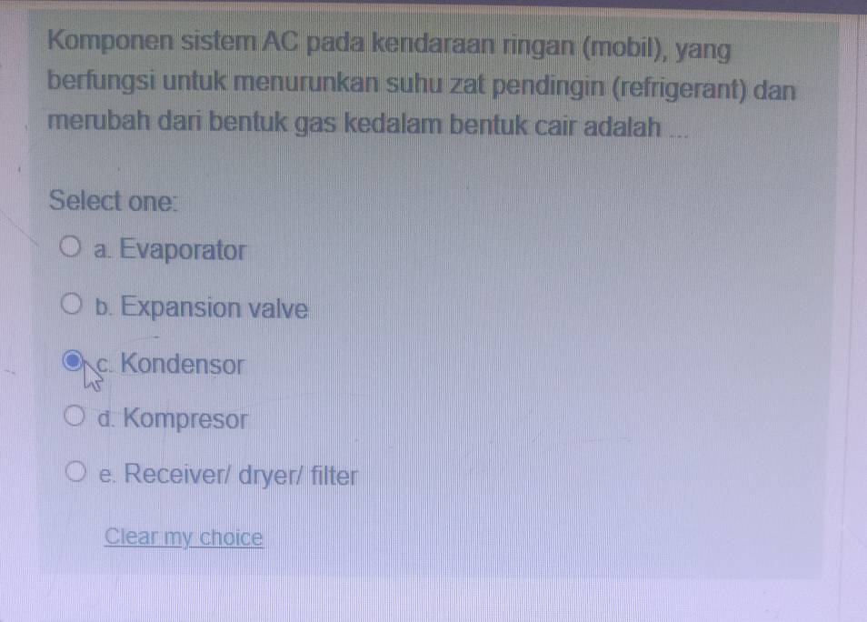 Komponen sistem AC pada kendaraan ringan (mobil), yang
berfungsi untuk menurunkan suhu zat pendingin (refrigerant) dan
merubah dari bentuk gas kedalam bentuk cair adalah ...
Select one:
a. Evaporator
b. Expansion valve
c. Kondensor
d. Kompresor
e. Receiver/ dryer/ filter
Clear my choice