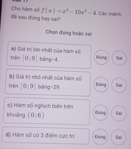 Cho hàm số f(x)=x^4-10x^2-4. Các mệnh
đề sau đúng hay sai?
Chọn đúng hoặc sai
a) Giá trị lớn nhất của hàm số
trên [0;9] bǎng -4. Đúng Sai
b) Giá trị nhỏ nhất của hàm số
trên [0;9] bằng -29.
Đúng Sai
c) Hàm số nghịch biến trên
khoảng (0;6)
Đúng Sai
d) Hàm số có 3 điểm cực trị Đúng Sai