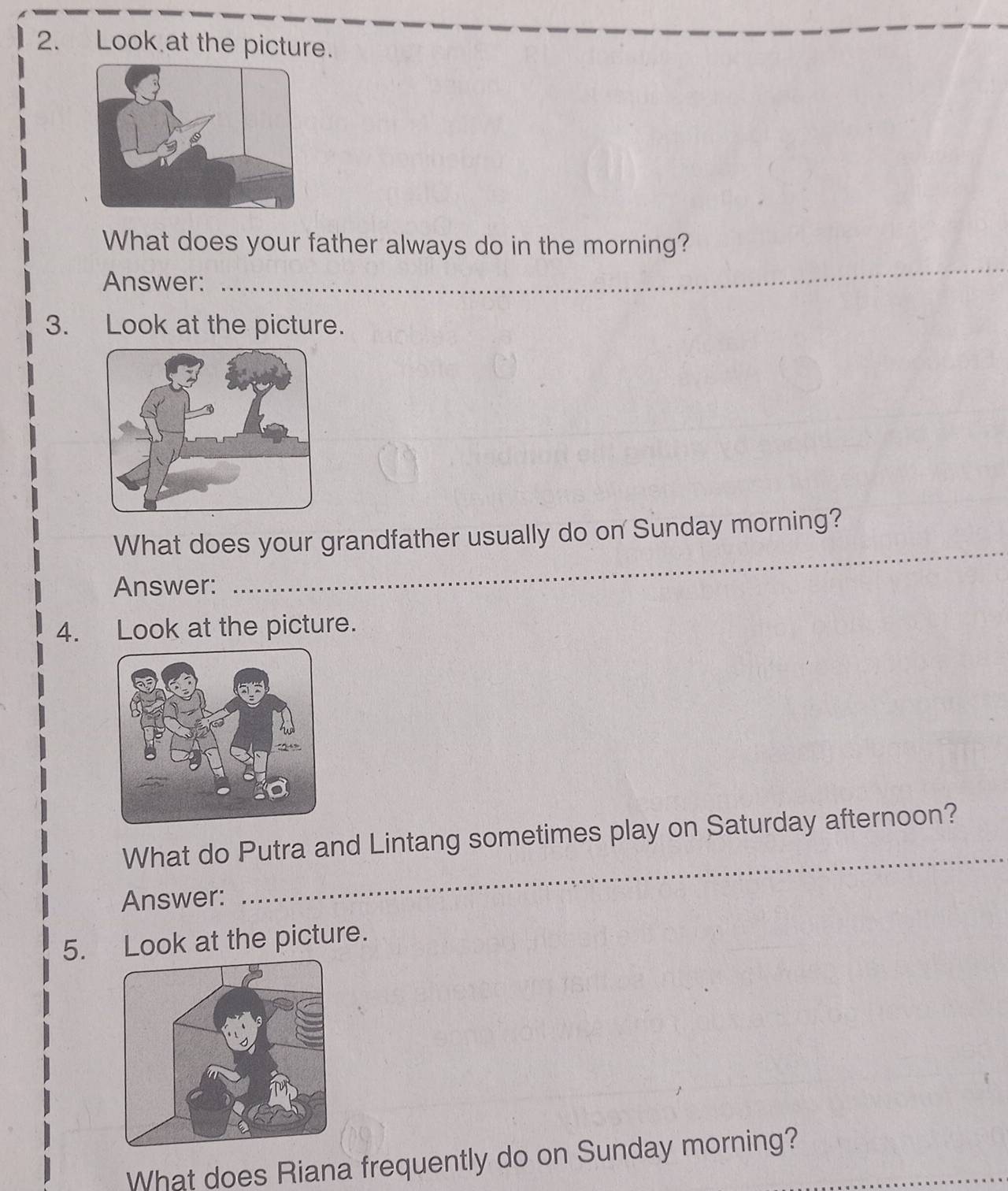 Look at the picture. 
What does your father always do in the morning? 
Answer: 
_ 
3. Look at the picture. 
What does your grandfather usually do on Sunday morning? 
Answer: 
_ 
4. Look at the picture. 
What do Putra and Lintang sometimes play on Saturday afternoon? 
Answer: 
_ 
5. Look at the picture. 
What does Riana frequently do on Sunday morning?