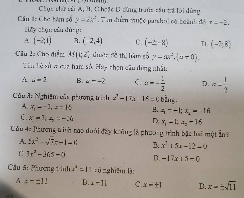 RCC NômpM (5,0 tễm).
Chọn chữ cái A, B, C hoặc D đứng trước câu trả lời đúng.
Câu 1: Cho hàm số y=2x^2. Tìm điểm thuộc parabol có hoành độ x=-2. 
Hy chọn câu đúng:
A. (-2;1) B. (-2;4) C. (-2;-8)
D. (-2;8)
Câu 2: Cho điểm M(1;2) thuộc đồ thị hàm số y=ax^2, (a!= 0). 
Tìm hệ số a của hàm số. Hãy chọn câu đúng nhất:
A. a=2 B. a=-2 C. a=- 1/2  D. a= 1/2 
Câu 3: Nghiệm của phương trình x^2-17x+16=0 bằng:
A. x_1=-1; x=16
B. x_1=-1; x_2=-16
C. x_1=1; x_2=-16
D. x_1=1; x_2=16
Câu 4: Phương trình nào dưới đây không là phương trình bậc hai một ần?
A. 5x^2-sqrt(7)x+1=0
B. x^2+5x-12=0
C. 3x^2-365=0
D. -17x+5=0
Câu 5: Phương trình x^2=11 có nghiệm là:
A. x=± 11 B. x=11 C. x=± 1 D. x=± sqrt(11)
∞。