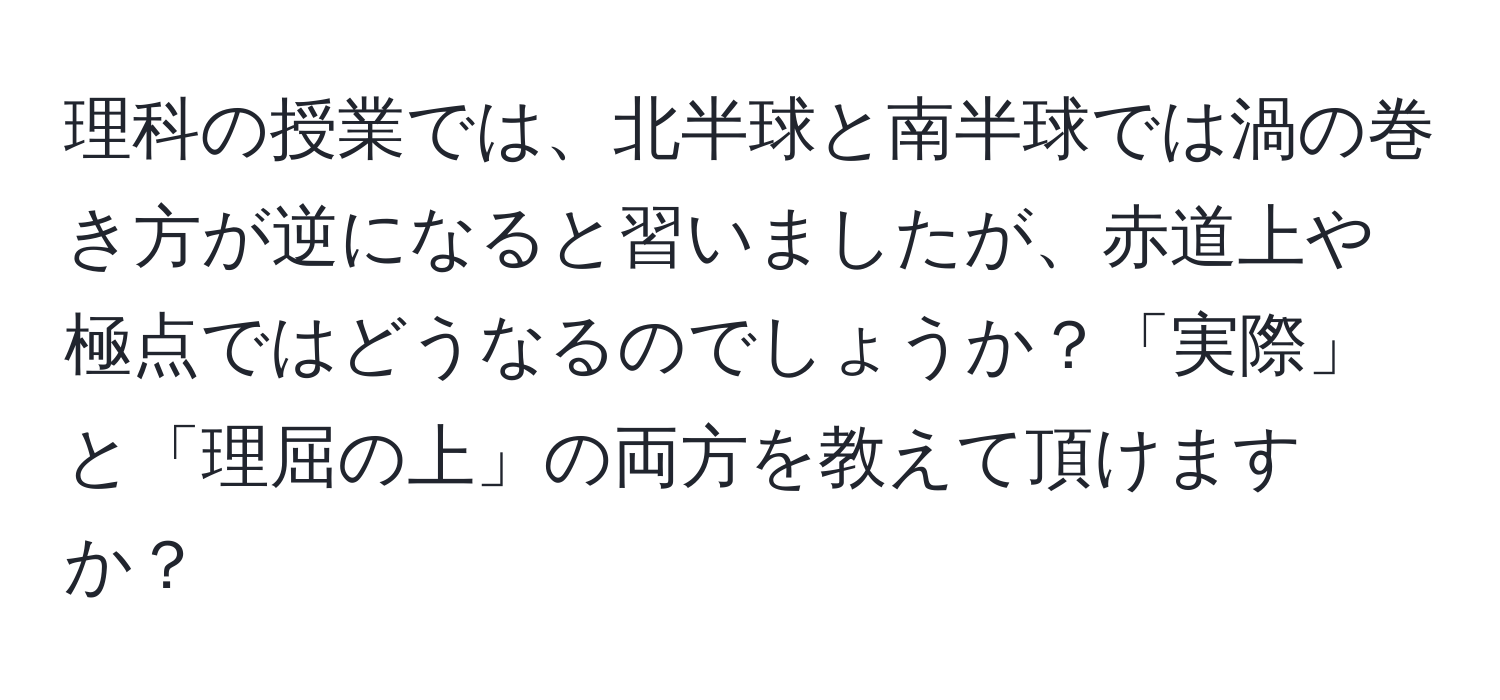 理科の授業では、北半球と南半球では渦の巻き方が逆になると習いましたが、赤道上や極点ではどうなるのでしょうか？「実際」と「理屈の上」の両方を教えて頂けますか？