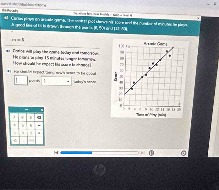 com/student/dashboard/home 
@ i Ready Equations for Linear Models — Quiz — Level H × 
Carlos plays an arcade game. The scatter plot shows his score and the number of minutes he plays. 
A good line of fit is drawn through the points (6,50) and (12,80).
m=5
Carlos will play the game today and tomorrow. 
He plans to play 15 minutes longer tomorrow. 
How should he expect his score to change? 
€ He should expect tomorrow's score to be about 
points ? today's score. 
ay (min) 
H