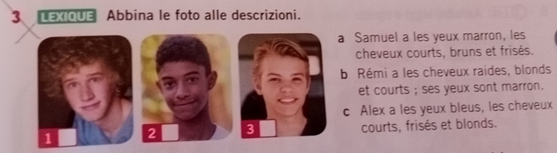 LEXIQUE Abbina le foto alle descrizioni.
a Samuel a les yeux marron, les
cheveux courts, bruns et frisés.
b Rémi a les cheveux raides, blonds
et courts ; ses yeux sont marron.
c Alex a les yeux bleus, les cheveux
1 courts, frisés et blonds.
2
3