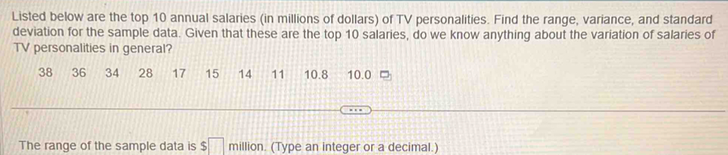 Listed below are the top 10 annual salaries (in millions of dollars) of TV personalities. Find the range, variance, and standard 
deviation for the sample data. Given that these are the top 10 salaries, do we know anything about the variation of salaries of 
TV personalities in general?
38 36 34 28 17 15 14 11 10.8 10.0 7
The range of the sample data is $□ million. (Type an integer or a decimal.)