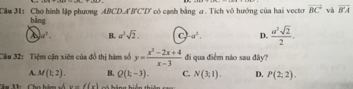 Cho hình lập phương ABCD. A'' B'C'D' có cạnh bằng a. Tích vô hướng của hai vectơ vector BC' và vector B'A
bàng
a a^2.
B. a^2sqrt(2). c, a^2. D.  a^2sqrt(2)/2 . 
Câu 32: Tiệm cận xiên của đồ thị hàm số y= (x^2-2x+4)/x-3  đi qua điềm nào sau đây?
A. M(1;2). B. Q(1;-3). C. N(3;1). D. P(2;2). 
Câu 33: Cho hàm số y=f(x) có hảng biến thiên sau: