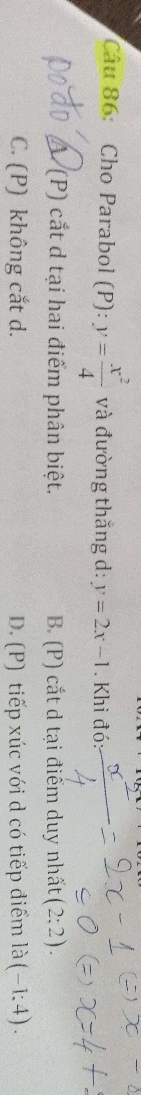 Cho Parabol (P): y= x^2/4  và đường thắng d: y=2x-1. Khi đó:
Á (P) cắt d tại hai điểm phân biệt. B. (P) cắt d tại điểm duy nhất (2;2).
C. (P) không cắt d. D. (P) tiếp xúc với d có tiếp điểm la(-1:4).