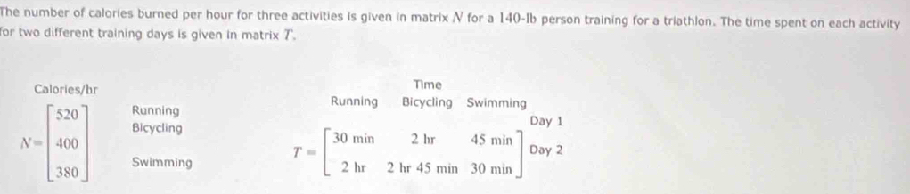 The number of calories burned per hour for three activities is given in matrix N for a 140-Ib person training for a triathlon. The time spent on each activity
or two different training days is given in matrix T.
Time
Calories/hr Bicycling Swimming
Running
Running Day 1
N=beginbmatrix 520 400 380endbmatrix Bicycling
Swimming
T=beginbmatrix 30min2hr45min 2hr2hr45min30minendbmatrix Day 2