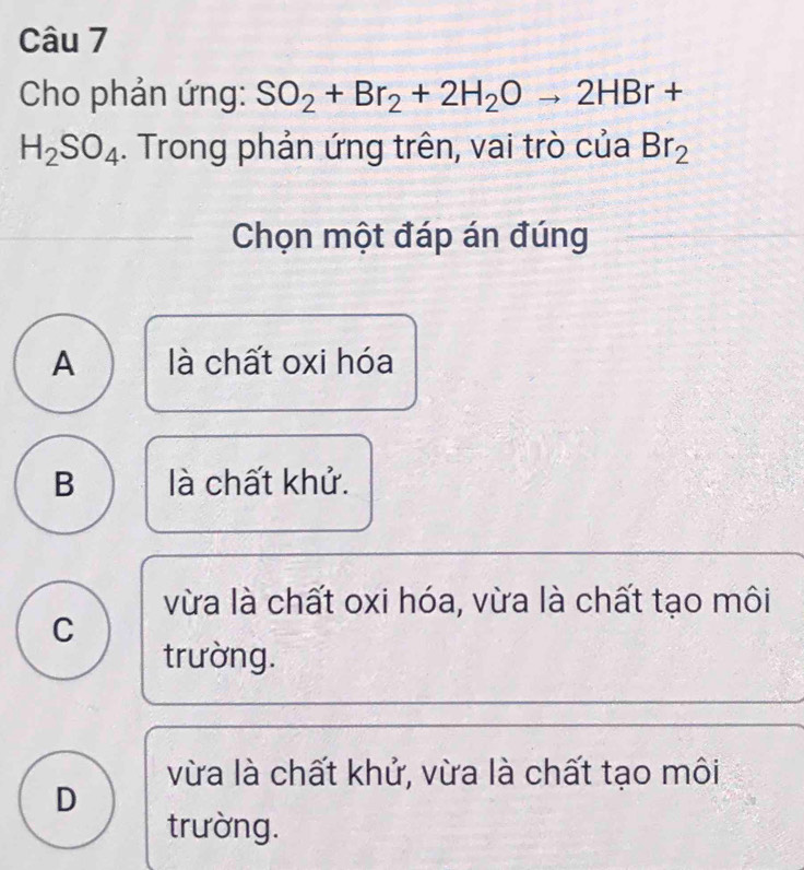 Cho phản ứng: SO_2+Br_2+2H_2Oto 2HBr+
H_2SO_4. Trong phản ứng trên, vai trò của Br_2
Chọn một đáp án đúng
A là chất oxi hóa
B là chất khử.
vừa là chất oxi hóa, vừa là chất tạo môi
C
trường.
vừa là chất khử, vừa là chất tạo môi
D
trường.