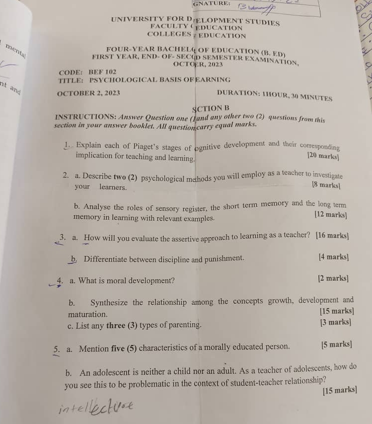 GNATURE: 
UNIVERSITY FOR DLOPMENT STUDIES 
FACULTYEDUCATION 
COLLEGES ? EDUCATION 
menta 
FOUR-YEAR BACHELQ OF EDUCATION (B. ED) 
FIRST YEAR, END- OF- SECUD SEMESTER EXAMINATION, 
OCTOER, 2023 
_ 
CODE: BEF 102 
TITLE： PSYCHOLOGICAL BASIS OFEARNING 
nt and OCTOBER 2, 2023 
DURATION: 1HOUR, 30 MINUTES
SCTION B 
INSTRUCTIONS: Answer Question one (]and any other two (2) questions from this 
section in your answer booklet. All questioncarry equal marks. 
1. Explain each of Piaget's stages of ognitive development and their corresponding 
implication for teaching and learning. 
[20 marks] 
2. a. Describe two (2) psychological mehods you will employ as a teacher to investigate 
your learners. 
[8 marks] 
b. Analyse the roles of sensory register, the short term memory and the long term 
memory in learning with relevant examples. 
[12 marks] 
3. a. How will you evaluate the assertive approach to learning as a teacher? [16 marks] 
b. Differentiate between discipline and punishment. [4 marks] 
4. a. What is moral development? [2 marks] 
b. Synthesize the relationship among the concepts growth, development and 
maturation. [15 marks] 
c. List any three (3) types of parenting. [3 marks] 
5. a. Mention five (5) characteristics of a morally educated person. [5 marks] 
b. An adolescent is neither a child nor an adult. As a teacher of adolescents, how do 
you see this to be problematic in the context of student-teacher relationship? 
[15 marks]