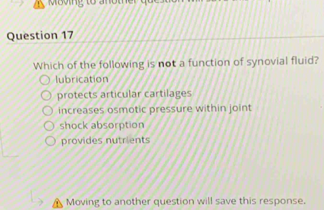 Which of the following is not a function of synovial fluid?
lubrication
protects articular cartilages
increases osmotic pressure within joint
shock absorption
provides nutrients
Moving to another question will save this response.