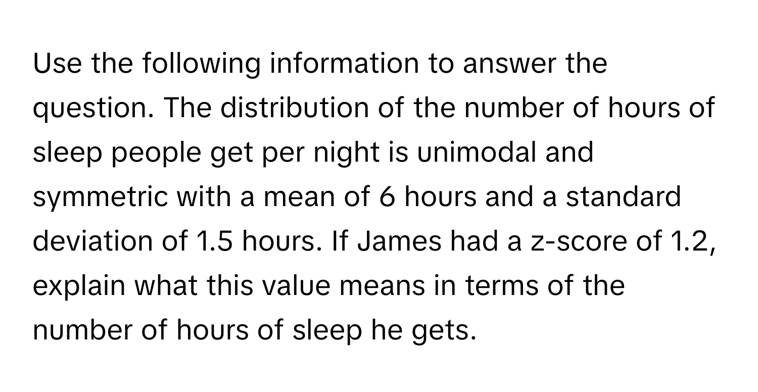 Use the following information to answer the question. The distribution of the number of hours of sleep people get per night is unimodal and symmetric with a mean of 6 hours and a standard deviation of 1.5 hours. If James had a z-score of 1.2, explain what this value means in terms of the number of hours of sleep he gets.