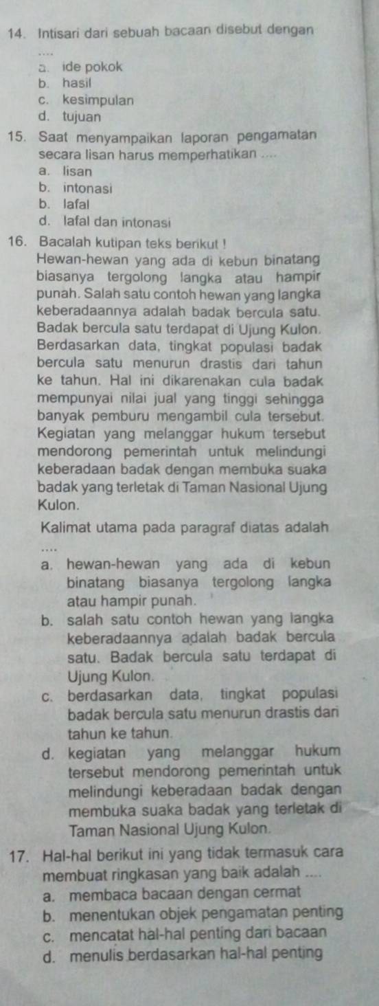 Intisari dari sebuah bacaan disebut dengan
a ide pokok
b. hasil
c. kesimpulan
d. tujuan
15. Saat menyampaikan laporan pengamatan
secara lisan harus memperhatikan ....
a. lisan
b. intonasi
b. lafal
d. lafal dan intonasi
16. Bacalah kutipan teks berikut !
Hewan-hewan yang ada di kebun binatang
biasanya tergolong langka atau hampir
punah. Salah satu contoh hewan yang langka
keberadaannya adalah badak bercula satu.
Badak bercula satu terdapat di Ujung Kulon.
Berdasarkan data, tingkat populasi badak
bercula satu menurun drastis dari tahun
ke tahun. Hal ini dikarenakan cula badak
mempunyai nilai jual yang tinggi sehingga
banyak pemburu mengambil cula tersebut.
Kegiatan yang melanggar hukum tersebut
mendorong pemerintah untuk melindungi
keberadaan badak dengan membuka suaka
badak yang terletak di Taman Nasional Ujung
Kulon.
Kalimat utama pada paragraf diatas adalah
a. hewan-hewan yang ada di kebun
binatang biasanya tergolong langka
atau hampir punah.
b. salah satu contoh hewan yang langka
keberadaannya adalah badak bercula
satu. Badak bercula satu terdapat di
Ujung Kulon.
c. berdasarkan data, tingkat populasi
badak bercula satu menurun drastis dari
tahun ke tahun.
d. kegiatan yang melanggar hukum
tersebut mendorong pemerintah untuk
melindungi keberadaan badak dengan
membuka suaka badak yang terletak di
Taman Nasional Ujung Kulon.
17. Hal-hal berikut ini yang tidak termasuk cara
membuat ringkasan yang baik adalah ....
a. membaca bacaan dengan cermat
b. menentukan objek pengamatan penting
c. mencatat hal-hal penting dari bacaan
d. menulis berdasarkan hal-hal penting