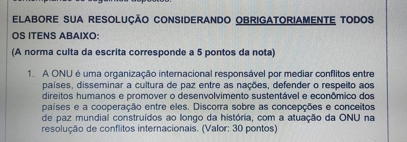 ELABORE SUA RESOLUÇÃO CONSIDERANDO OBRIGATORIAMENTE TODOS 
OS ITENS ABAIXO: 
(A norma culta da escrita corresponde a 5 pontos da nota) 
1. A ONU é uma organização internacional responsável por mediar conflitos entre 
países, disseminar a cultura de paz entre as nações, defender o respeito aos 
direitos humanos e promover o desenvolvimento sustentável e econômico dos 
países e a cooperação entre eles. Discorra sobre as concepções e conceitos 
de paz mundial construídos ao longo da história, com a atuação da ONU na 
resolução de conflitos internacionais. (Valor: 30 pontos)