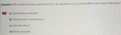 Question 11) Detail servicing requirements for an appliance are found in which one of the following?
a) Maintenance schedule
b) Manufacturer's instructions
c) Sales brochure
d) Works program