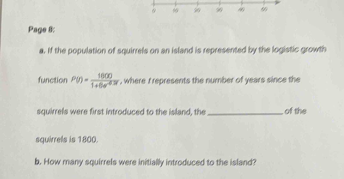 Page 8: 
a. If the population of squirrels on an island is represented by the logistic growth 
function P(t)= 1800/1+8e^(-0.3t)  , where t represents the number of years since the 
squirrels were first introduced to the island, the_ of the 
squirrels is 1800. 
b. How many squirrels were initially introduced to the island?