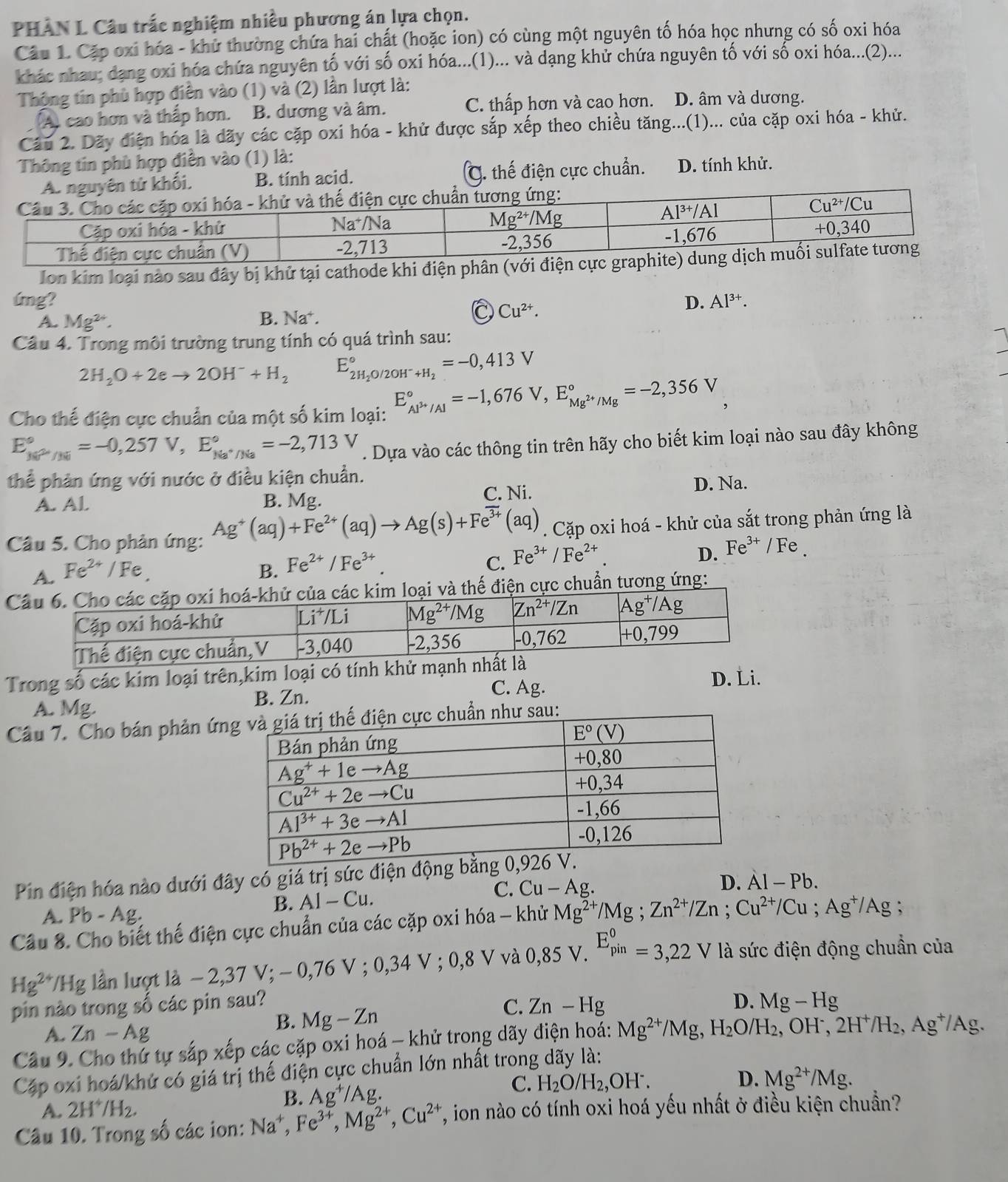 PHAN L Câu trắc nghiệm nhiều phương án lựa chọn.
Câu 1. Cặp oxi hóa - khử thường chứa hai chất (hoặc ion) có cùng một nguyên tố hóa học nhưng có số oxi hóa
khác nhau; dạng oxi hóa chứa nguyên tố với số oxi hóa...(1)... và dạng khử chứa nguyên tố với số oxi hóa...(2)...
Thộng tin phù hợp điễn vào (1) và (2) lần lượt là: D. âm và dương.
A cao hơn và thấp hơn. B. dương và âm. C. thấp hơn và cao hơn.
Câu 2. Dãy điện hóa là dãy các cặp oxi hóa - khử được sắp xếp theo chiều tăng...(1)... của cặp oxi hóa - khử.
Thông tin phù hợp điền vào (1) là:
A. nguyên tử khối, B. tính acid. C. thế điện cực chuẩn. D. tính khử.
Ion kim loại nào sau đây bị khử tại cathode khi điện 
úmg? D. Al^(3+).
A. Mg^(2+).
B. Na^+.
Cu^(2+).
Câu 4. Trong môi trường trung tính có quá trình sau:
2H_2O+2eto 2OH^-+H_2 E_2H_2O/2OH^-+H_2^circ =-0,413V
Cho thế điện cực chuẩn của một số kim loại: E_Al^(3+)/Al^circ =-1,676V,E_Mg^(2+)/Mg^circ =-2,356V
E_(kPo)°=-0,257V,E_Na^+/Na^circ =-2,713V. Dựa vào các thông tin trên hãy cho biết kim loại nào sau đây không
thể phản ứng với nước ở điều kiện chuẩn.
A. Al B. Mg. C. Ni. D. Na.
Câu 5. Cho phản ứng: Ag^+(aq)+Fe^(2+)(aq)to Ag(s)+Fe^(3+)(aq). Cặp oxi hoá - khử của sắt trong phản ứng là
A. Fe^(2+)/Fe
B. Fe^(2+)/Fe^(3+).
C. Fe^(3+)/Fe^(2+).
D. Fe^(3+)/Fe.
Cc kim loại và thế điện cực chuẩn tương ứng:
Trong số các kim loại trên,kim loại có tính khử mạnh n
B. Zn. C. Ag. D. Li.
A. Mg.
Câu 7. Cho bán phản ứnu
Pin điện hóa nào dưới đây có giá trị sức điện độ
B. AI-Cu. C. Cu-Ag.
D. Al-Pb.
A. Pb-Ag.
Câu 8. Cho biết thế điện cực chuẩn của các cặp oxi hóa - khử Mg^(2+)/Mg;Zn^(2+)/Zn;Cu^(2+)/Cu;Ag^+/Ag :
Hg^(2+)/Hg lần lượt là - 2,3 7V;-0,76V;0,34V;0,8V V 08 V Z_(pin)^0=3,22V 1 à sức điện động chuẩn của
C.
pin nào trong số các pin sau? Mg-Hg
A. Zn-Ag
B. Mg-Zn Zn-Hg
D.
Câu 9. Cho thứ tự sắp xếp các cặp oxi hoá - khử trong dãy điện hoá: Mg^(2+)/Mg,H_2O/H_2, ,  OH ,2H^+/H_2,Ag^+/Ag.
Cập oxi hoá/khứ có giá trị thế điện cực chuẩn lớn nhất trong dãy là:
C. H_2O/H_2,OH^-. D. Mg^(2+)/Mg.
A. 2H^+/H_2.
B. Ag^+/Ag.
Câu 10. Trong số các ion: Na^+,Fe^(3+),Mg^(2+),Cu^(2+) T, ion nào có tính oxi hoá yếu nhất ở điều kiện chuẩn?