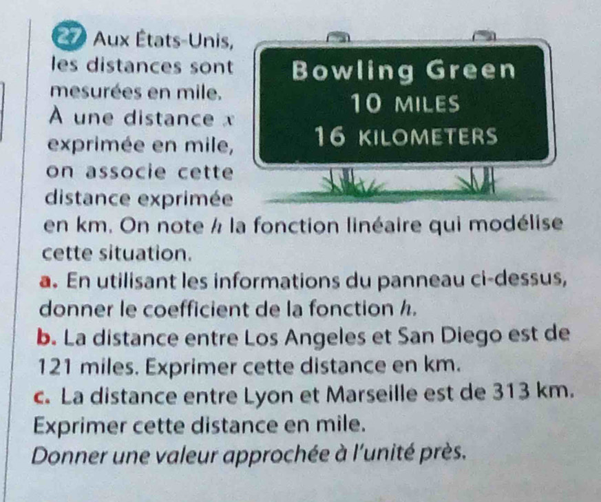 a Aux États-Unis, 
les distances sont Bowling Green 
mesurées en mile.
10 miles
À une distance x
exprimée en mile,
16 KILOMETERS
on associe cette 
distance exprimée 
en km. On note / la fonction linéaire qui modélise 
cette situation. 
a. En utilisant les informations du panneau ci-dessus, 
donner le coefficient de la fonction h. 
b. La distance entre Los Angeles et San Diego est de
121 miles. Exprimer cette distance en km. 
c. La distance entre Lyon et Marseille est de 313 km. 
Exprimer cette distance en mile. 
Donner une valeur approchée à l'unité près.