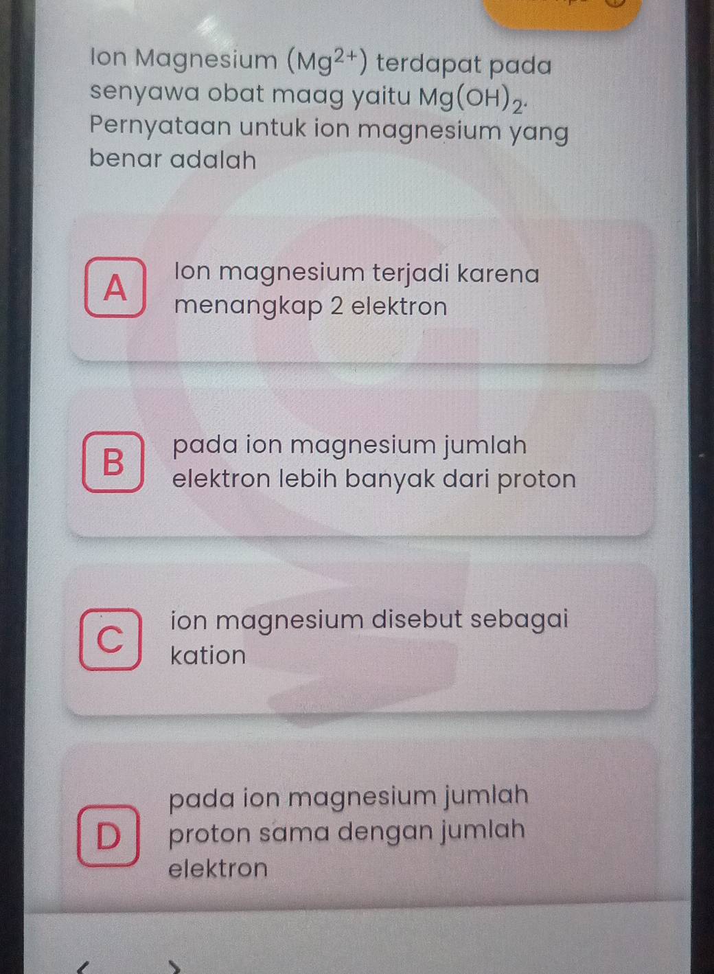 Ion Magnesium (Mg^(2+)) terdapat pada
senyawa obat maag yaitu Mg(OH)_2. 
Pernyataan untuk ion magnesium yang
benar adalah
Ion magnesium terjadi karena
A menangkap 2 elektron
B pada ion magnesium jumlah
elektron lebih banyak dari proton
ion magnesium disebut sebagai
C kation
pada ion magnesium jumlah
D proton sama dengan jumlah
elektron