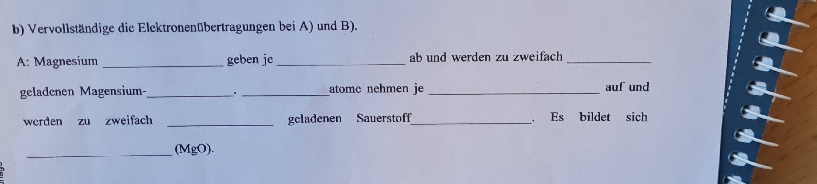 Vervollständige die Elektronenübertragungen bei A) und B). 
A: Magnesium geben je ab und werden zu zweifach_ 
geladenen Magensium-_ _atome nehmen je_ 
auf und 
werden zu zweifach _geladenen Sauerstoff_ . Es bildet sich 
_(MgO).