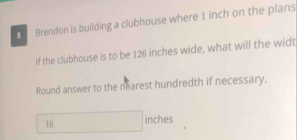 Brendon is building a clubhouse where 1 inch on the plans 
If the clubhouse is to be 126 inches wide, what will the widt 
Round answer to the nearest hundredth if necessary.
16
inches