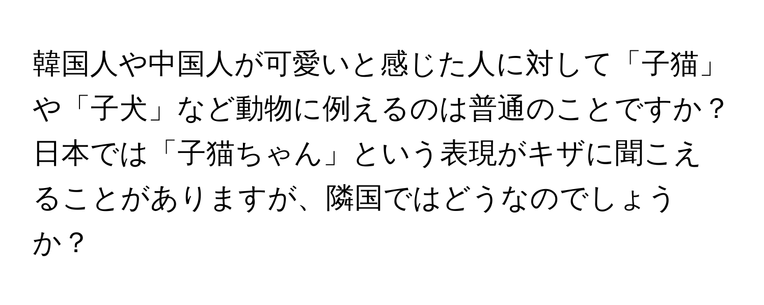 韓国人や中国人が可愛いと感じた人に対して「子猫」や「子犬」など動物に例えるのは普通のことですか？日本では「子猫ちゃん」という表現がキザに聞こえることがありますが、隣国ではどうなのでしょうか？