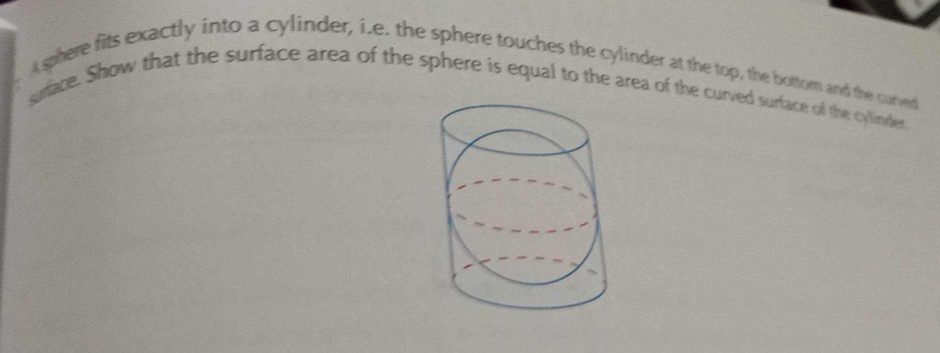 A sphere fits exactly into a cylinder, i.e. the sphere touches the cylinder at the top, the bottom and the curved 
sirace. Show that the surface area of the sphere is equal to the area of the curved surface of the cylinder.