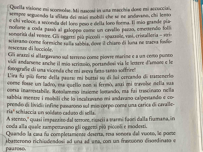 Quella visione mi sconvolse. Mi nascosi in una macchia dove mi accucciai,
sempre seguendo la sfilata dei miei mobili che se ne andavano, chi lento
e chi veloce, a seconda del loro peso e della loro forma. Il mio grande pia-
noforte a coda passò al galoppo come un cavallo pazzo, emettendo folli
sonorità dal ventre. Gli oggetti più piccoli - spazzole, vasi, cristalleria - stri-
sciavano come formiche sulla sabbia, dove il chiaro di luna ne traeva fosfo-
rescenze di lucciole.
Gli arazzi si allargavano sul terreno come piovre marine e a un certo punto
vidi andarsene anche il mio scrittoio, portandosi via le lettere d’amore e le
fotografie di una vicenda che mi aveva fatto tanto soffrire!
Lira fu più forte della paura: mi buttai su di lui cercando di trattenerlo
come fosse un ladro, ma quello non si fermò, anzi mi travolse nella sua
corsa inarrestabile. Rotolammo insieme lottando, ma fui trascinato nella
sabbia mentre i mobili che lo incalzavano mi andavano calpestando e co-
prendo di lividi: infine passarono sul mio corpo come una carica di cavalle-
riaª schiaccia un soldato caduto di sella.
A stento,’ quasi impazzito dal terrore, riuscii a trarmi fuori dalla fiumana, in
coda alla quale zampettavano gli oggetti più piccoli e modesti.
Quando la casa fu completamente deserta, resa sonora dal vuoto, le porte
sbatterono richiudendosi ad una ad una, con un frastuono disordinato e
pauroso.