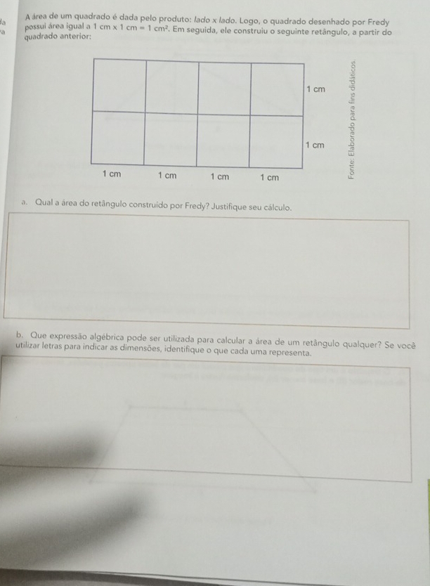 A área de um quadrado é dada pelo produto: lado x lado. Logo, o quadrado desenhado por Fredy 
possui área igual a 1cm* 1cm=1cm^2. Em seguida, ele construiu o seguinte retângulo, a partir do 
a quadrado anterior: 
a. Qual a área do retângulo construído por Fredy? Justifique seu cálculo. 
b. Que expressão algébrica pode ser utilizada para calcular a área de um retângulo qualquer? Se você 
utilizar letras para indicar as dimensões, identifique o que cada uma representa.