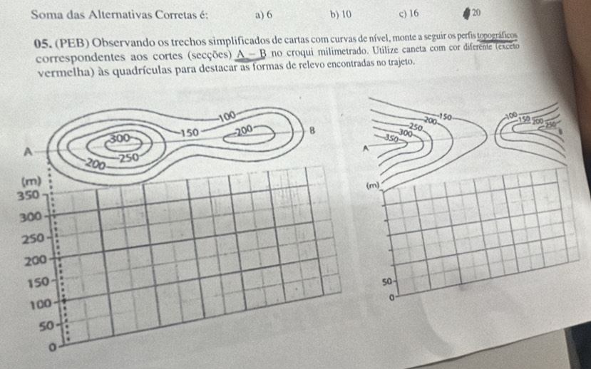 Soma das Alternativas Corretas é: a) 6 b) 10 c) 16 20
05. (PEB) Observando os trechos simplificados de cartas com curvas de nível, monte a seguír os perfis topográficos
correspondentes aos cortes (secções) A - B no croqui milimetrado. Utilize caneta com cor diferente (exceto
vermelha) às quadrículas para destacar as formas de relevo encontradas no trajeto.
250 200
-1 50
100 150 200 250
350 300
50