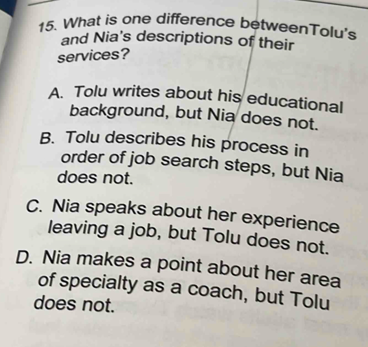 What is one difference betweenTolu's
and Nia's descriptions of their
services?
A. Tolu writes about his educational
background, but Nia does not.
B. Tolu describes his process in
order of job search steps, but Nia
does not.
C. Nia speaks about her experience
leaving a job, but Tolu does not.
D. Nia makes a point about her area
of specialty as a coach, but Tolu
does not.