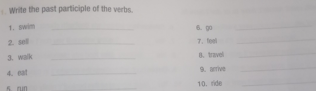 Write the past participle of the verbs. 
1. swim _6. go_ 
2. sell _7. feel 
_ 
3. walk _8. travel 
_ 
4. eat _9. arrive 
_ 
5.run _10. ride 
_