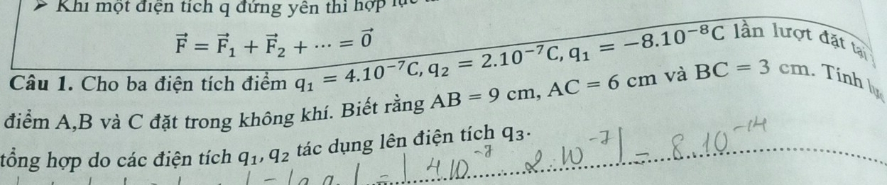 Khi một điện tích q đứng yên thì hợp lử
vector F=vector F_1+vector F_2+·s =vector 0 q_1=4.10^(-7)C, q_2=2.10^(-7)C, q_1=-8.10^(-8)C
lần lượt đặt tại 
Câu 1. Cho ba điện tích điểm 
điểm A, B và C đặt trong không khí. Biết rằng AB=9cm, AC=6cm và BC=3cm. Tính ly 
tổng hợp do các điện tích q_1, q_2 tác dụng lên điện tích q_3.