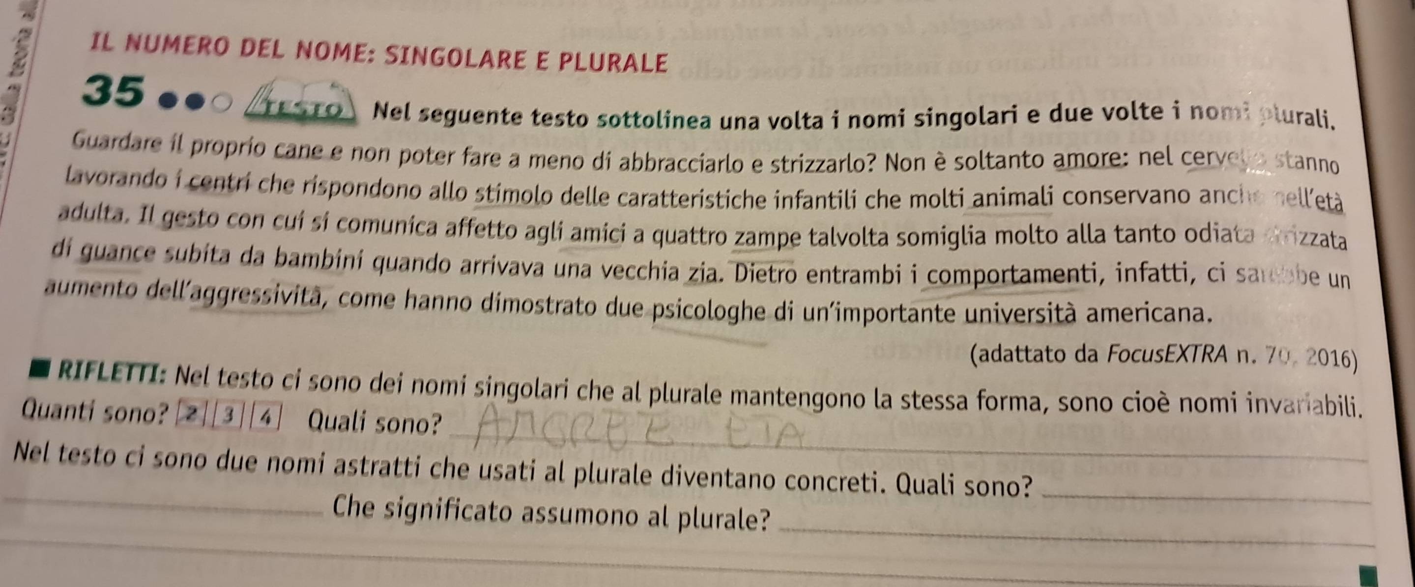 IL NUMERO DEL NOME: SINGOLARE E PLURALE
35
testo Nel seguente testo sottolinea una volta i nomi singolari e due volte i nomi plurali. 
Guardare il proprio cane e non poter fare a meno di abbracciarlo e strizzarlo? Non è soltanto amore: nel cervelo stanno 
lavorando i centri che rispondono allo stímolo delle caratteristiche infantili che molti animali conservano anche nell'età 
adulta. Il gesto con cuí sí comunica affetto agli amici a quattro zampe talvolta somiglia molto alla tanto odiata crizzata 
di guance subita da bambiní quando arrivava una vecchia zia. Dietro entrambi i comportamenti, infatti, ci sarebbe un 
aumento dell'aggressività, come hanno dimostrato due psicologhe di un'importante università americana. 
(adattato da FocusEXTRA n. 70. 2016) 
RIFLETTI: Nel testo ci sono dei nomí singolari che al plurale mantengono la stessa forma, sono cioè nomi invariabili. 
_ 
Quanti sono? 2 3 4 Quali sono? 
_ 
Nel testo ci sono due nomi astratti che usati al plurale diventano concreti. Quali sono?_ 
_ 
Che significato assumono al plurale?