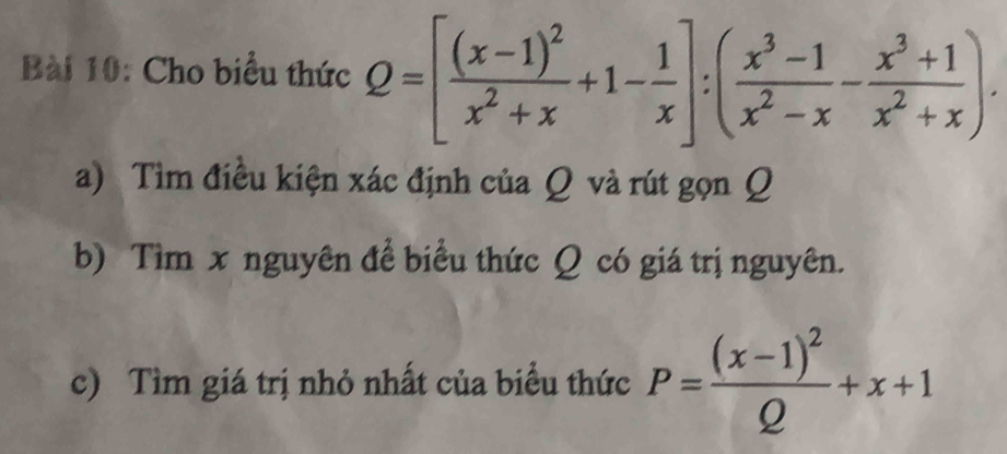 Cho biểu thức Q=[frac (x-1)^2x^2+x+1- 1/x ]:( (x^3-1)/x^2-x - (x^3+1)/x^2+x ). 
a) Tìm điều kiện xác định của Q và rút gọn Q
b) Tìm x nguyên để biểu thức Q có giá trị nguyên. 
c) Tìm giá trị nhỏ nhất của biểu thức P=frac (x-1)^2Q+x+1