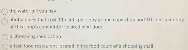 the water bill you pay
photocopies that cost 11 cents per copy at one copy shop and 10 cent per copy
at this shop's competitor located next door
a life-saving medication
a fast-food restaurant located in the food court of a shopping mall