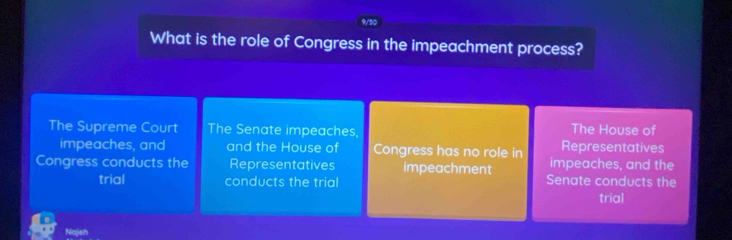 9/50
What is the role of Congress in the impeachment process?
The Supreme Court The Senate impeaches
The House of
impeaches, and and the House of Congress has no role in impeaches, and the Representatives
Congress conducts the Representatives impeachment Senate conducts the
trial conducts the trial
trial
Najeh