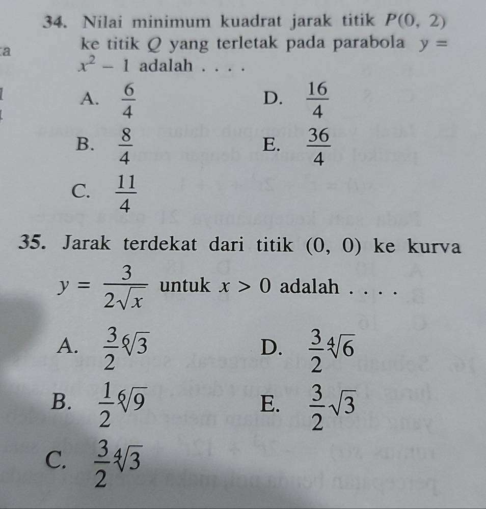 Nilai minimum kuadrat jarak titik P(0,2)
a
ke titik Q yang terletak pada parabola y=
x^2-1 adalah .
A.  6/4   16/4 
D.
B.  8/4   36/4 
E.
C.  11/4 
35. Jarak terdekat dari titik (0,0) ke kurva
y= 3/2sqrt(x)  untuk x>0 adalah . . . .
A.  3/2 sqrt[6](3)  3/2 sqrt[4](6)
D.
B.  1/2 sqrt[6](9)  3/2 sqrt(3)
E.
C.  3/2 sqrt[4](3)