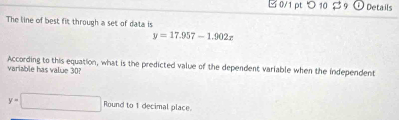 □ 0/1 pt つ 10 29 ① Details 
The line of best fit through a set of data is
y=17.957-1.902x
According to this equation, what is the predicted value of the dependent variable when the independent 
variable has value 30?
y=□ Round to 1 decimal place.