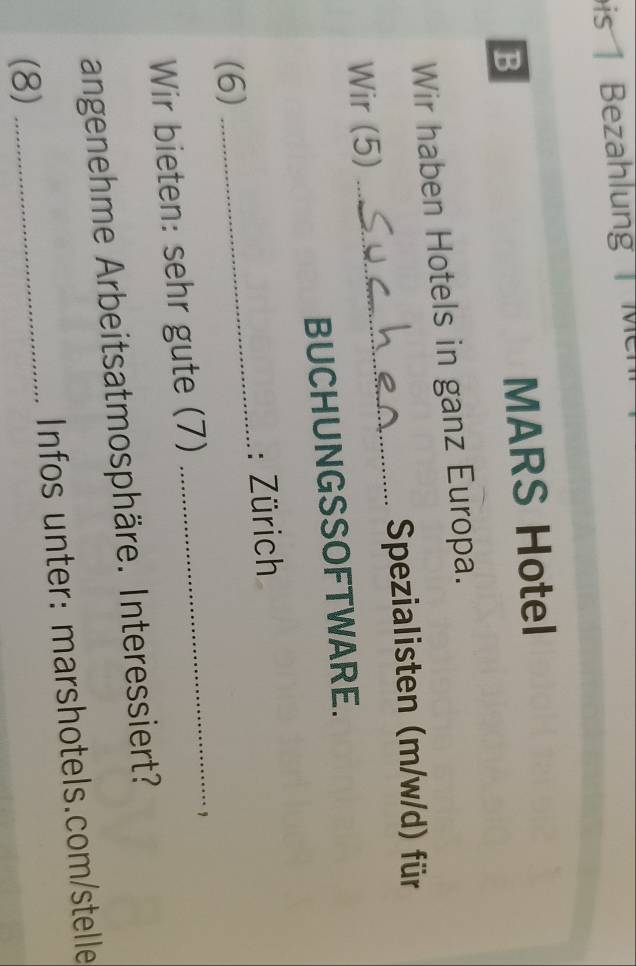 is Bezahlung M 
B 
MARS Hotel 
Wir haben Hotels in ganz Europa. 
Spezialisten (m/w/d) für 
Wir (5) 
_ 
BUCHUNGSSOFTWARE. 
_ 
: Zürich 
_ 
(6) 
Wir bieten: sehr gute (7) 
， 
angenehme Arbeitsatmosphäre. Interessiert? 
(8) _Infos unter: marshotels.com/stelle