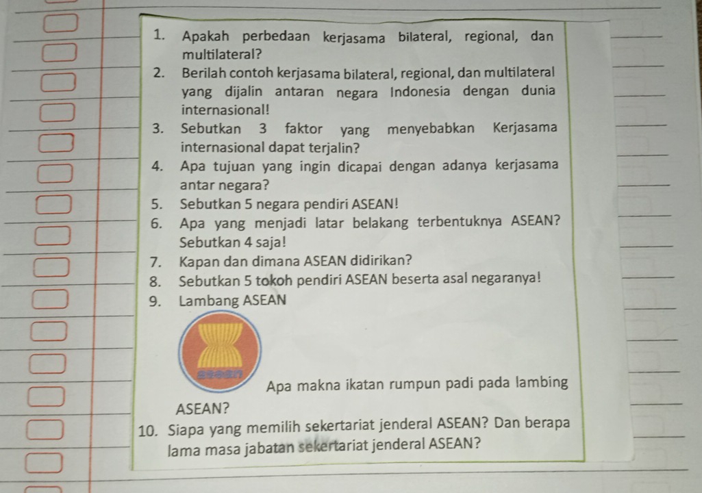 Apakah perbedaan kerjasama bilateral, regional, dan 
_ 
_ 
multilateral? 
2. Berilah contoh kerjasama bilateral, regional, dan multilateral 
yang dijalin antaran negara Indonesia dengan dunia 
_ 
internasional! 
3. Sebutkan 3 faktor yang menyebabkan Kerjasama 
_ 
internasional dapat terjalin? 
_ 
4. Apa tujuan yang ingin dicapai dengan adanya kerjasama 
antar negara? 
_ 
5. Sebutkan 5 negara pendiri ASEAN! 
6. Apa yang menjadi latar belakang terbentuknya ASEAN? 
_ 
Sebutkan 4 saja! 
_ 
7. Kapan dan dimana ASEAN didirikan? 
8. Sebutkan 5 tokoh pendiri ASEAN beserta asal negaranya! 
_ 
_ 
9. Lambang ASEAN 
_ 
_ 
Apa makna ikatan rumpun padi pada lambing 
ASEAN? 
_ 
_ 
0. Siapa yang memilih sekertariat jenderal ASEAN? Dan berapa 
lama masa jabatan sekertariat jenderal ASEAN?