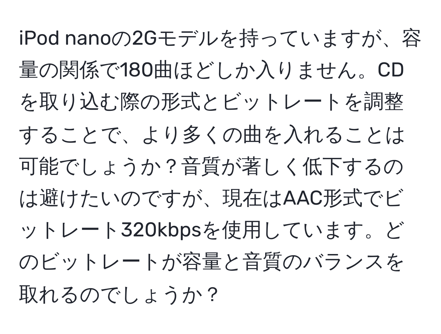 iPod nanoの2Gモデルを持っていますが、容量の関係で180曲ほどしか入りません。CDを取り込む際の形式とビットレートを調整することで、より多くの曲を入れることは可能でしょうか？音質が著しく低下するのは避けたいのですが、現在はAAC形式でビットレート320kbpsを使用しています。どのビットレートが容量と音質のバランスを取れるのでしょうか？