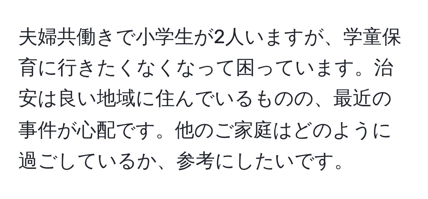 夫婦共働きで小学生が2人いますが、学童保育に行きたくなくなって困っています。治安は良い地域に住んでいるものの、最近の事件が心配です。他のご家庭はどのように過ごしているか、参考にしたいです。