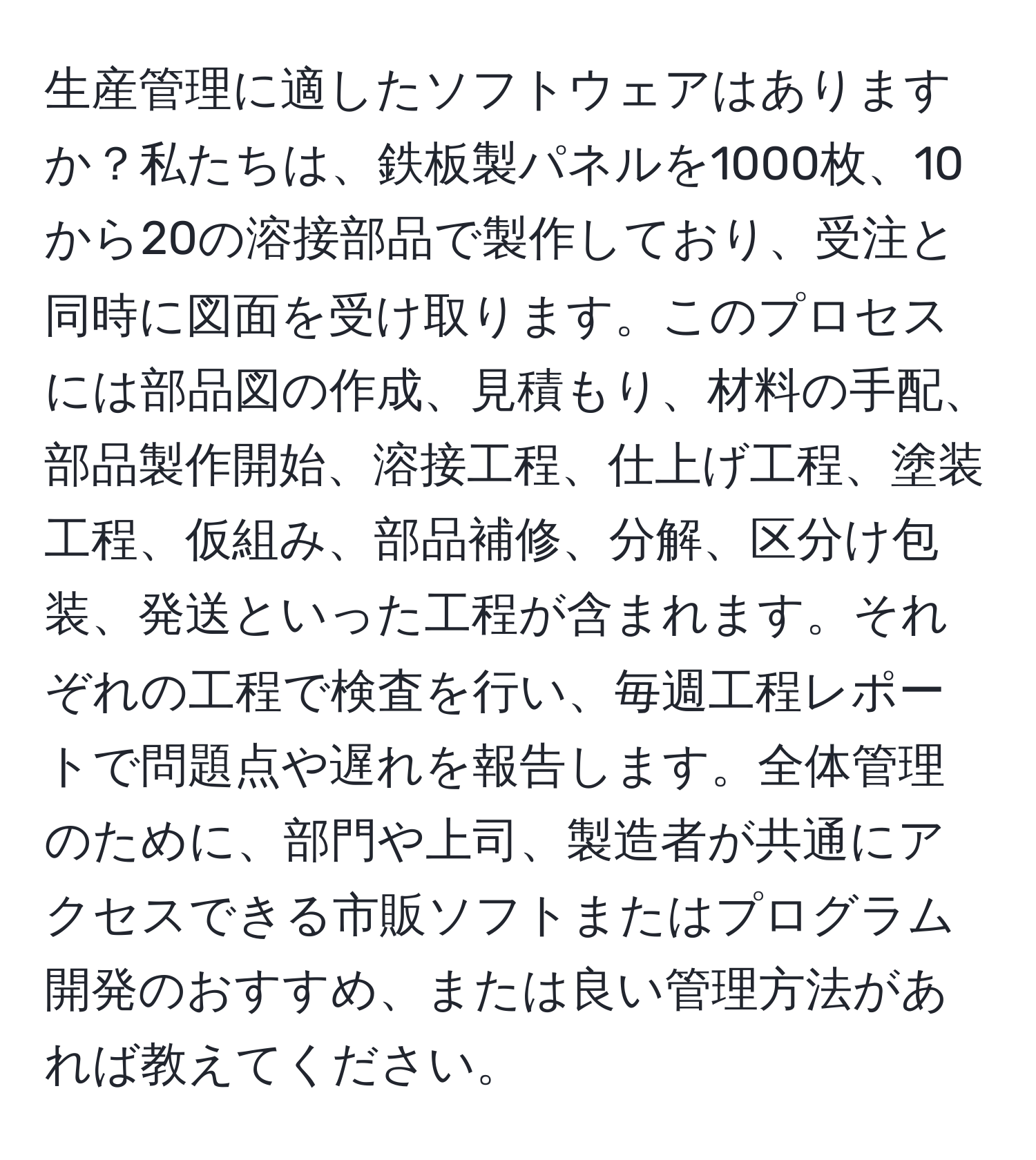 生産管理に適したソフトウェアはありますか？私たちは、鉄板製パネルを1000枚、10から20の溶接部品で製作しており、受注と同時に図面を受け取ります。このプロセスには部品図の作成、見積もり、材料の手配、部品製作開始、溶接工程、仕上げ工程、塗装工程、仮組み、部品補修、分解、区分け包装、発送といった工程が含まれます。それぞれの工程で検査を行い、毎週工程レポートで問題点や遅れを報告します。全体管理のために、部門や上司、製造者が共通にアクセスできる市販ソフトまたはプログラム開発のおすすめ、または良い管理方法があれば教えてください。