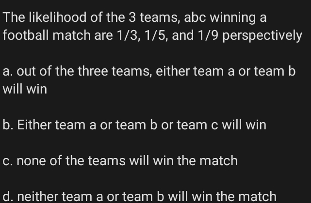 The likelihood of the 3 teams, abc winning a
football match are 1/3, 1/5, and 1/9 perspectively
a. out of the three teams, either team a or team b
will win
b. Either team a or team b or team c will win
c. none of the teams will win the match
d. neither team a or team b will win the match