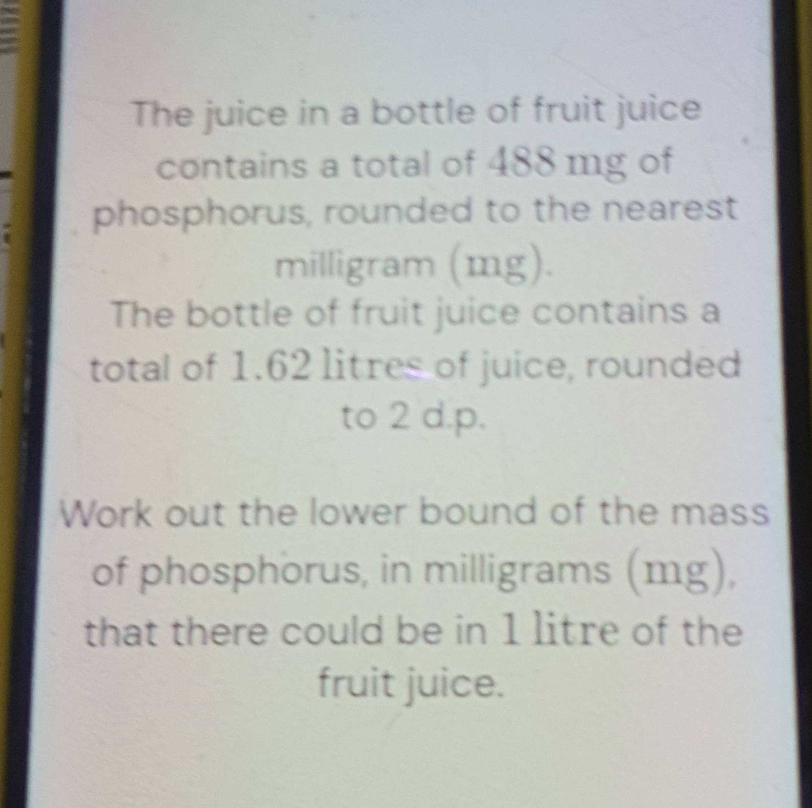 The juice in a bottle of fruit juice 
contains a total of 488 mg of 
phosphorus, rounded to the nearest
milligram (mg). 
The bottle of fruit juice contains a 
total of 1.62 litres of juice, rounded 
to 2 d.p. 
Work out the lower bound of the mass 
of phosphorus, in milligrams (mg), 
that there could be in 1 litre of the 
fruit juice.