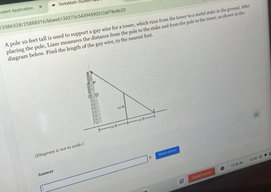 DeltaMath Studen 
udent Application × 
/3586528/25888316/bbee6130273c54394590012af78e4b20 
A pole 10 feet tall is used to support a guy wire for a tower, which runs from the tower to a metal stake in the ground. After 
placing the pole, Liam measures the distance from the pole to the stake and from the pole to the tower, as shown in the 
diagram below. Find the length of the guy wire, to the nearest foot. 
(Diagram is not to scale.) 
4 Subosh Anwer 
12:49 US 
Cerrar seaión 12 de dío 
Answer