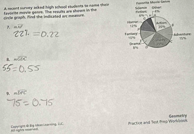 A recent survey asked high school students to name theirFavorite Movie Genre
favorite movie genre. The results are shown in the 
circle graph. Find the indicated arc measure. 
7. mwidehat AF
8. mwidehat GDC
9. mwidehat DFC
Geometry
Copyright @ Big Ideas Learning, LLC.
All rights reserved. Practice and Test Prep Workbook